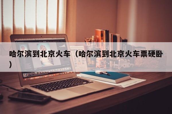哈尔滨到北京火车（哈尔滨到北京火车票硬卧）