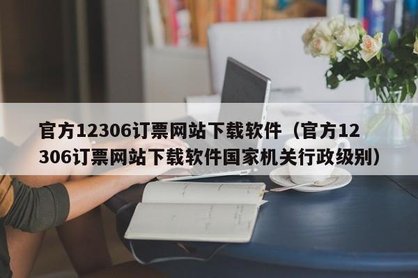 官方12306订票网站下载软件（官方12306订票网站下载软件国家机关行政级别）