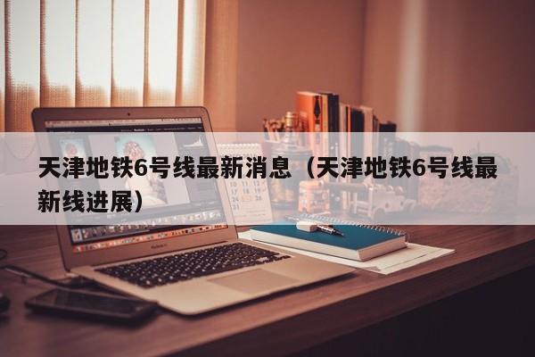 天津地铁6号线最新消息（天津地铁6号线最新线进展）