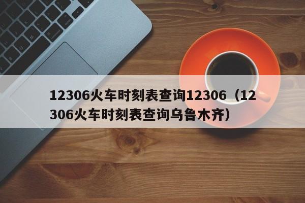 12306火车时刻表查询12306（12306火车时刻表查询乌鲁木齐）