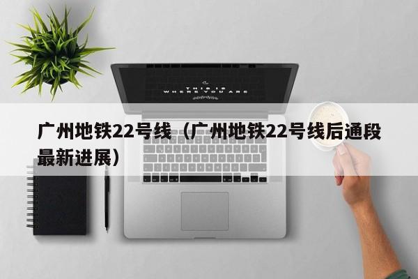 广州地铁22号线（广州地铁22号线后通段最新进展）