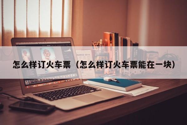 怎么样订火车票（怎么样订火车票能在一块）