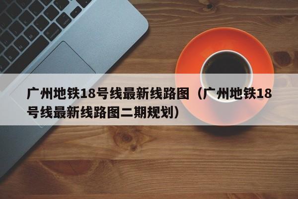 广州地铁18号线最新线路图（广州地铁18号线最新线路图二期规划）