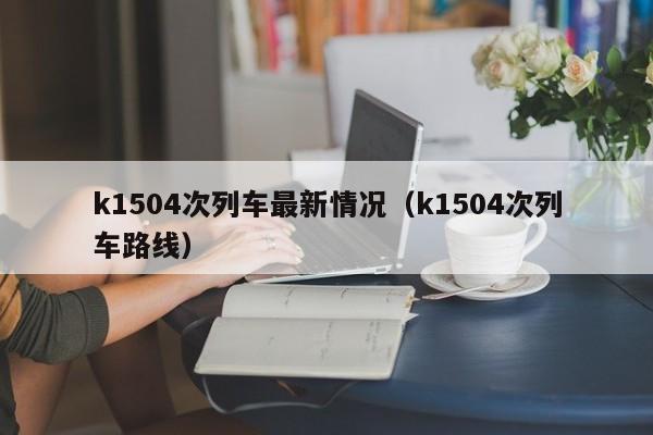 k1504次列车最新情况（k1504次列车路线）