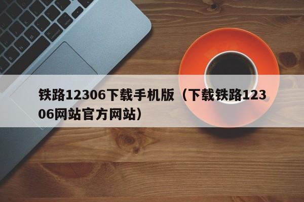 铁路12306下载手机版（下载铁路12306网站官方网站）