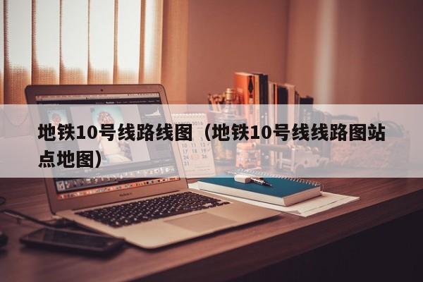 地铁10号线路线图（地铁10号线线路图站点地图）