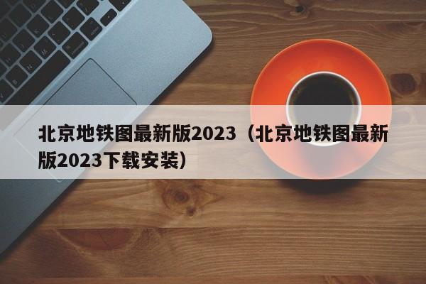 北京地铁图最新版2023（北京地铁图最新版2023下载安装）