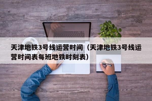 天津地铁3号线运营时间（天津地铁3号线运营时间表每班地铁时刻表）  第1张