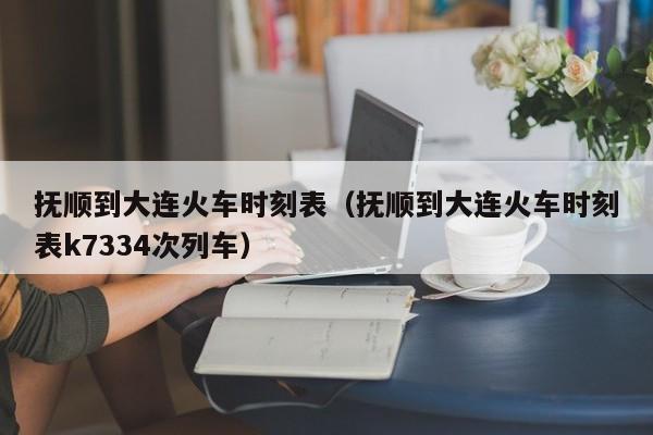 抚顺到大连火车时刻表（抚顺到大连火车时刻表k7334次列车）  第1张