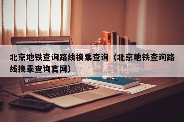 北京地铁查询路线换乘查询（北京地铁查询路线换乘查询官网）