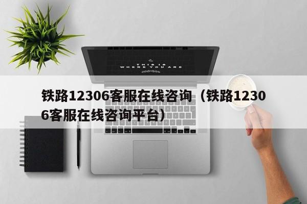 铁路12306客服在线咨询（铁路12306客服在线咨询平台）
