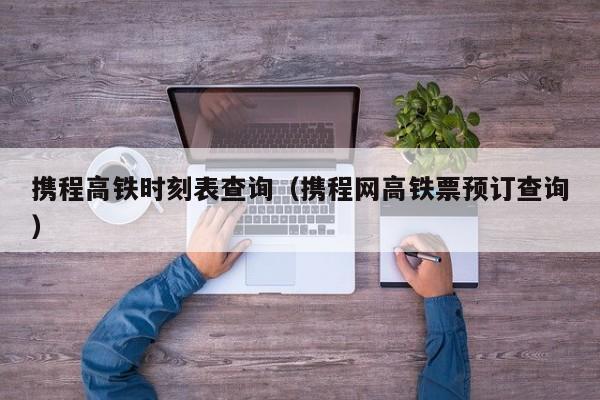 携程高铁时刻表查询（携程网高铁票预订查询）