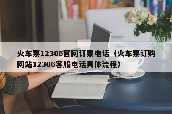 火车票12306官网订票电话（火车票订购网站12306客服电话具体流程）