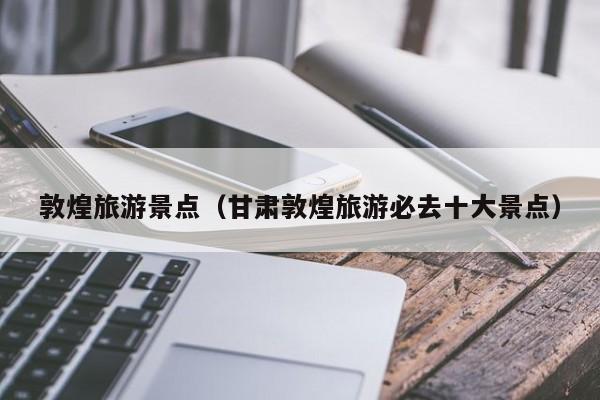 敦煌旅游景点（甘肃敦煌旅游必去十大景点）