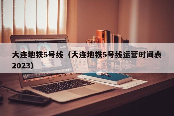 大连地铁5号线（大连地铁5号线运营时间表2023）