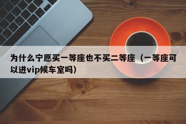 为什么宁愿买一等座也不买二等座（一等座可以进vip候车室吗）