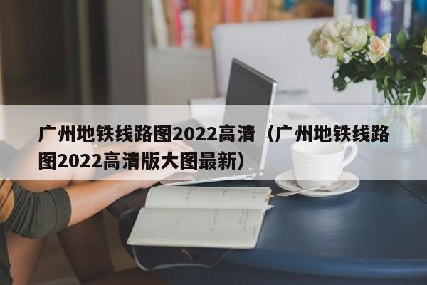 广州地铁线路图2022高清（广州地铁线路图2022高清版大图最新）