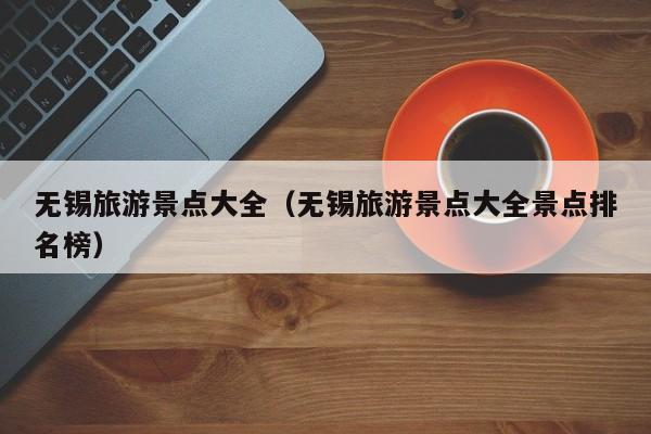 无锡旅游景点大全（无锡旅游景点大全景点排名榜）