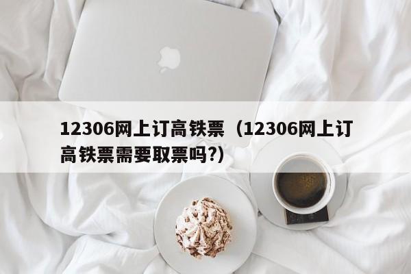 12306网上订高铁票（12306网上订高铁票需要取票吗?）