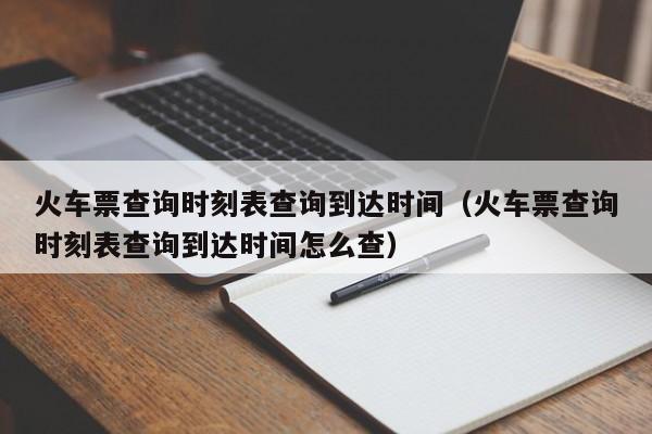 火车票查询时刻表查询到达时间（火车票查询时刻表查询到达时间怎么查）