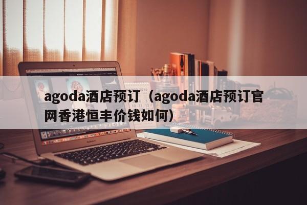 agoda酒店预订（agoda酒店预订官网香港恒丰价钱如何）