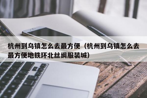 杭州到乌镇怎么去最方便（杭州到乌镇怎么去最方便地铁环北丝绸服装城）