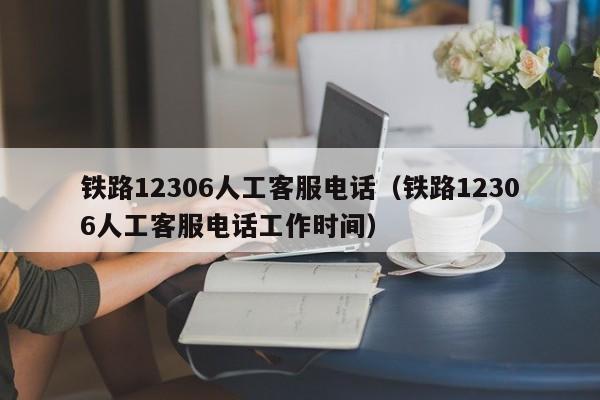 铁路12306人工客服电话（铁路12306人工客服电话工作时间）