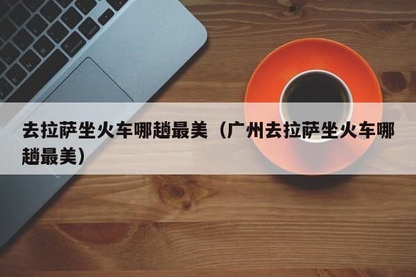 去拉萨坐火车哪趟最美（广州去拉萨坐火车哪趟最美）