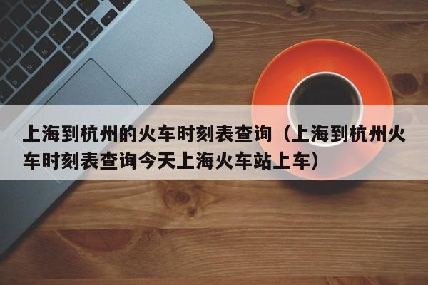 上海到杭州的火车时刻表查询（上海到杭州火车时刻表查询今天上海火车站上车）