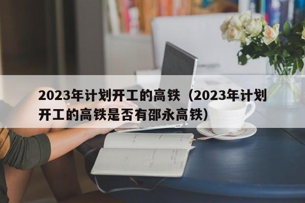 2023年计划开工的高铁（2023年计划开工的高铁是否有邵永高铁）