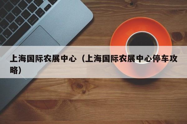 上海国际农展中心（上海国际农展中心停车攻略）