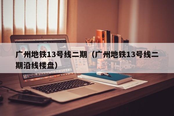 广州地铁13号线二期（广州地铁13号线二期沿线楼盘）