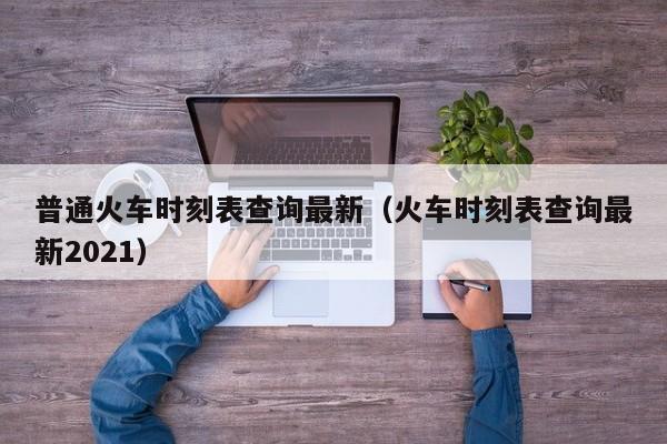 普通火车时刻表查询最新（火车时刻表查询最新2021）