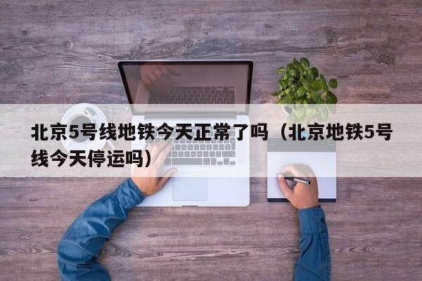 北京5号线地铁今天正常了吗（北京地铁5号线今天停运吗）