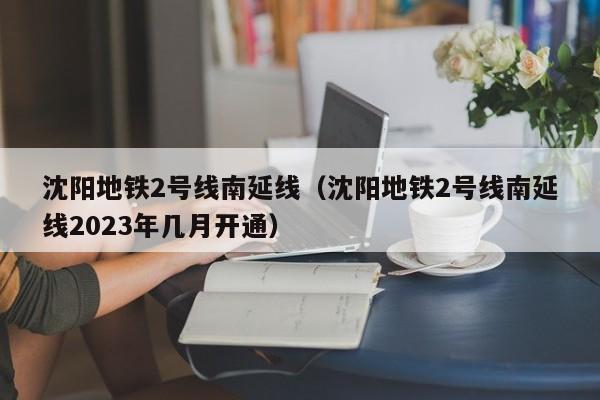 沈阳地铁2号线南延线（沈阳地铁2号线南延线2023年几月开通）  第1张