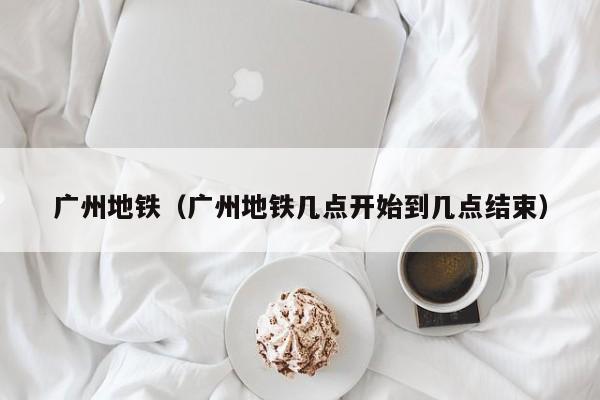 广州地铁（广州地铁几点开始到几点结束）