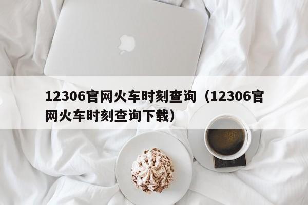 12306官网火车时刻查询（12306官网火车时刻查询下载）