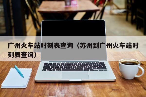 广州火车站时刻表查询（苏州到广州火车站时刻表查询）