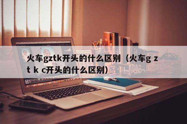火车gztk开头的什么区别（火车g z t k c开头的什么区别）