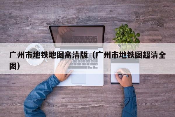 广州市地铁地图高清版（广州市地铁图超清全图）