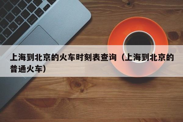 上海到北京的火车时刻表查询（上海到北京的普通火车）