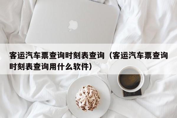 客运汽车票查询时刻表查询（客运汽车票查询时刻表查询用什么软件）
