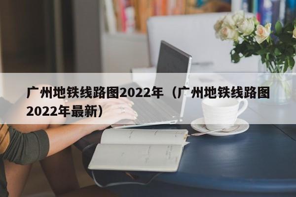 广州地铁线路图2022年（广州地铁线路图2022年最新）