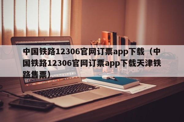 中国铁路12306官网订票app下载（中国铁路12306官网订票app下载天津铁路售票）