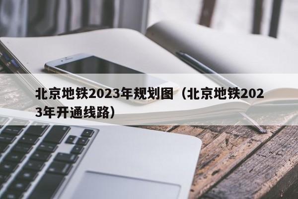 北京地铁2023年规划图（北京地铁2023年开通线路）