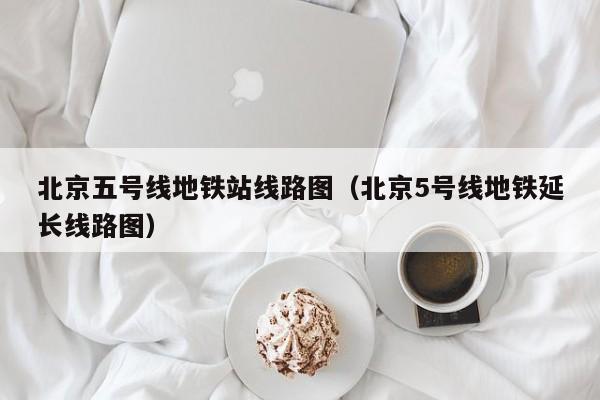 北京五号线地铁站线路图（北京5号线地铁延长线路图）