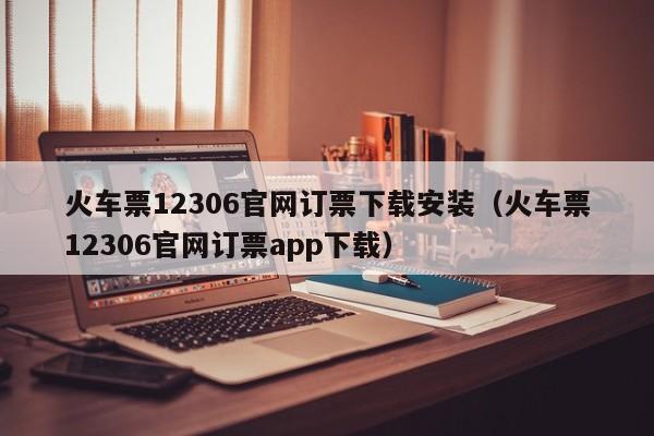 火车票12306官网订票下载安装（火车票12306官网订票app下载）
