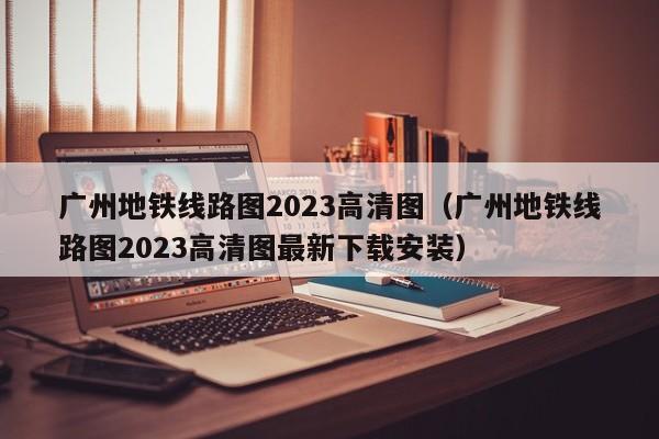 广州地铁线路图2023高清图（广州地铁线路图2023高清图最新下载安装）