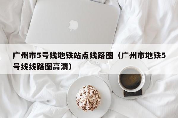 广州市5号线地铁站点线路图（广州市地铁5号线线路图高清）