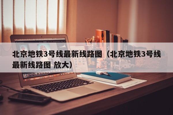 北京地铁3号线最新线路图（北京地铁3号线最新线路图 放大）